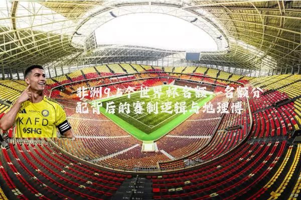 非洲9.5个世界杯名额:名额分配背后的赛制逻辑与地理博弈