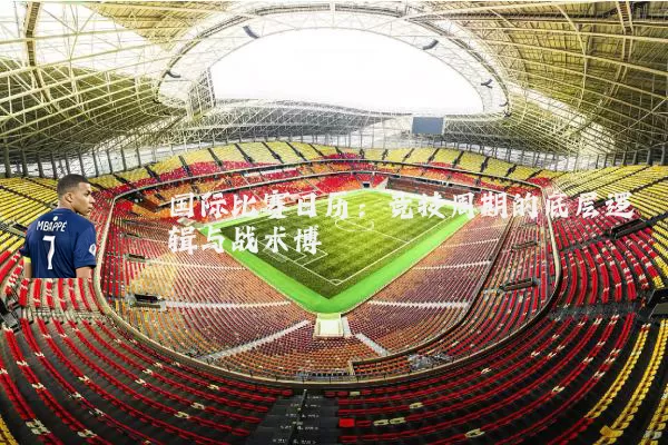 国际比赛日历：竞技周期的底层逻辑与战术博弈